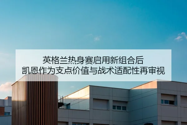 英格兰热身赛启用新组合后 凯恩作为支点价值与战术适配性再审视